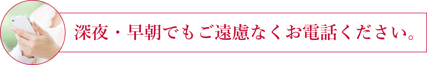 深夜・早朝でもご遠慮なくお電話ください。